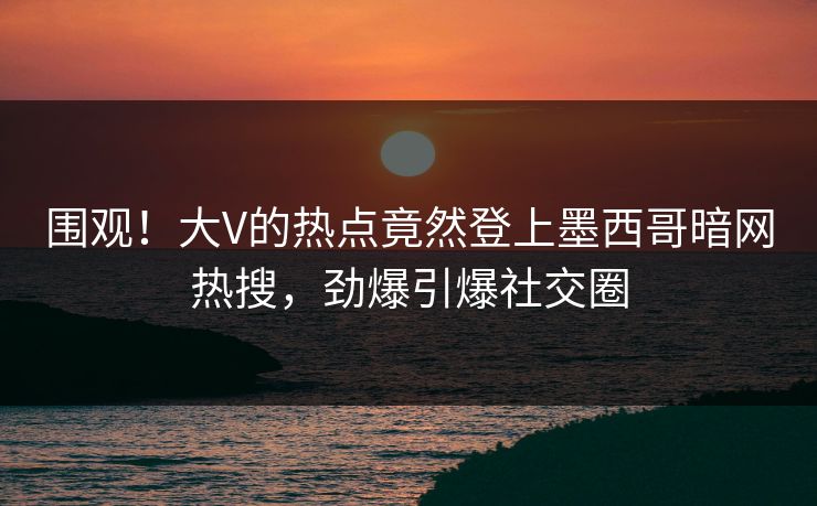 围观！大V的热点竟然登上墨西哥暗网热搜，劲爆引爆社交圈