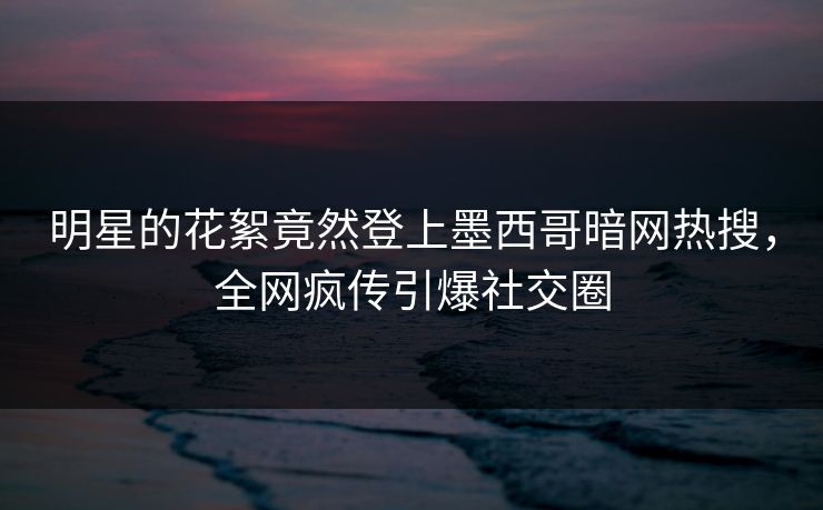 明星的花絮竟然登上墨西哥暗网热搜，全网疯传引爆社交圈