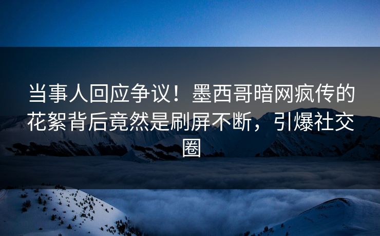 当事人回应争议！墨西哥暗网疯传的花絮背后竟然是刷屏不断，引爆社交圈