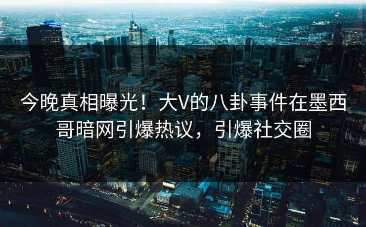今晚真相曝光！大V的八卦事件在墨西哥暗网引爆热议，引爆社交圈