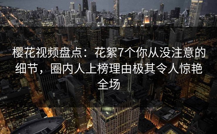 樱花视频盘点：花絮7个你从没注意的细节，圈内人上榜理由极其令人惊艳全场