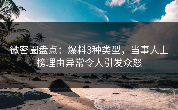微密圈盘点：爆料3种类型，当事人上榜理由异常令人引发众怒