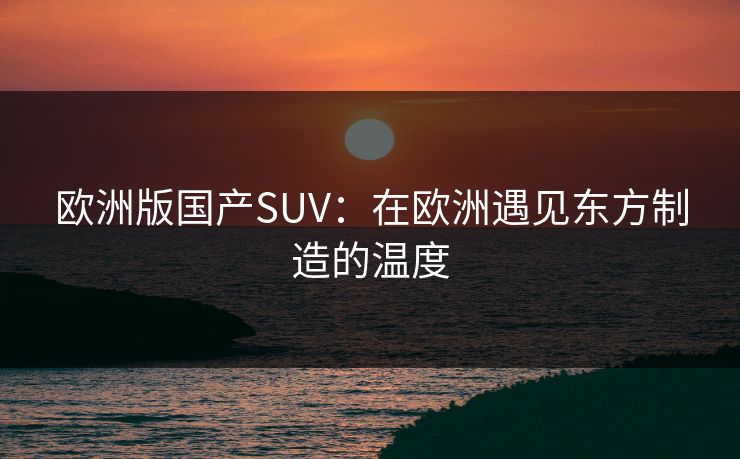 欧洲版国产SUV：在欧洲遇见东方制造的温度