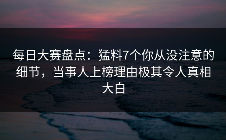 每日大赛盘点：猛料7个你从没注意的细节，当事人上榜理由极其令人真相大白