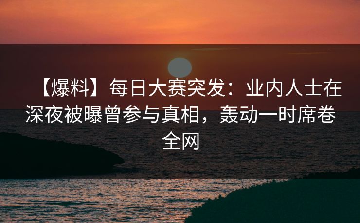 【爆料】每日大赛突发：业内人士在深夜被曝曾参与真相，轰动一时席卷全网