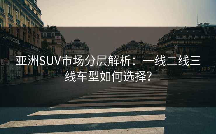 亚洲SUV市场分层解析：一线二线三线车型如何选择？