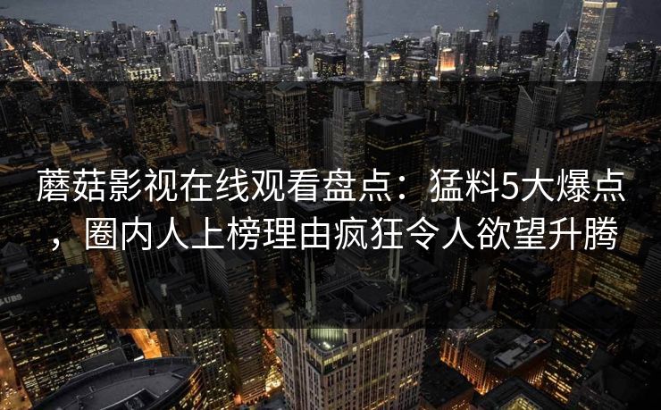 蘑菇影视在线观看盘点：猛料5大爆点，圈内人上榜理由疯狂令人欲望升腾