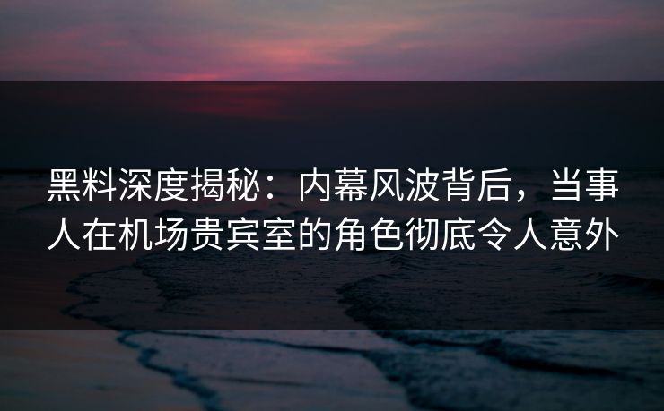 黑料深度揭秘：内幕风波背后，当事人在机场贵宾室的角色彻底令人意外