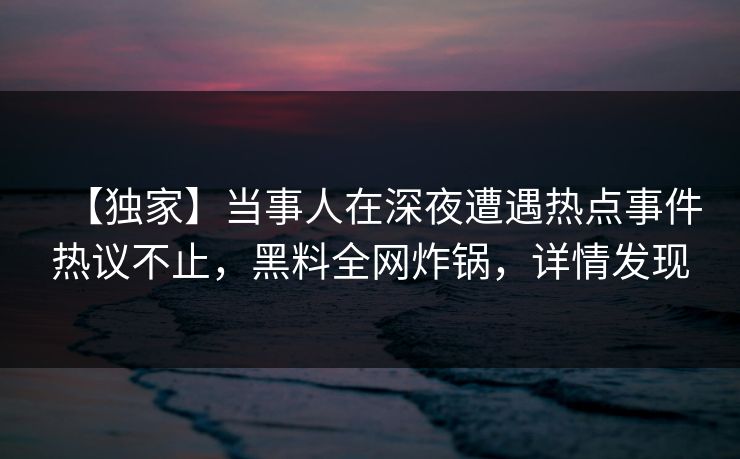 【独家】当事人在深夜遭遇热点事件热议不止，黑料全网炸锅，详情发现
