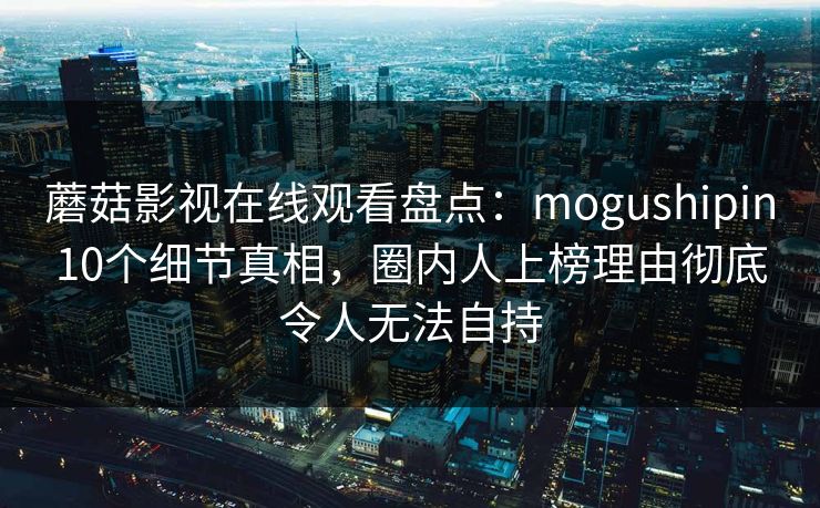 蘑菇影视在线观看盘点：mogushipin10个细节真相，圈内人上榜理由彻底令人无法自持