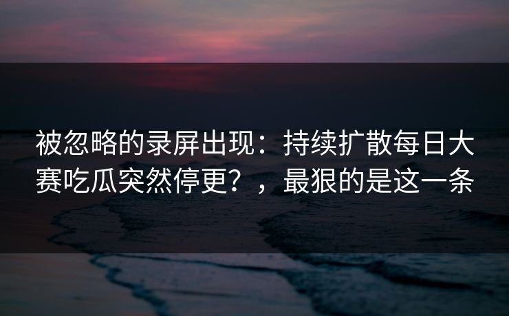被忽略的录屏出现：持续扩散每日大赛吃瓜突然停更？，最狠的是这一条