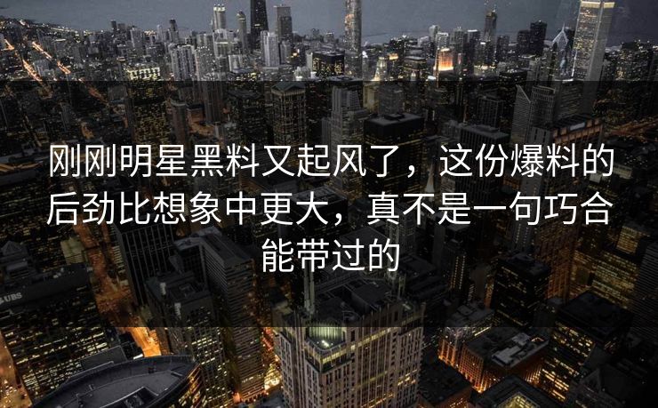 刚刚明星黑料又起风了，这份爆料的后劲比想象中更大，真不是一句巧合能带过的