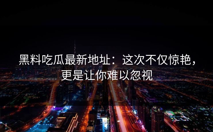 黑料吃瓜最新地址：这次不仅惊艳，更是让你难以忽视