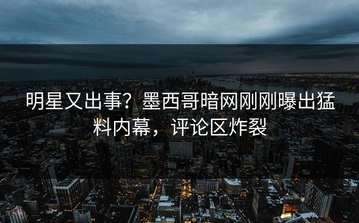 明星又出事？墨西哥暗网刚刚曝出猛料内幕，评论区炸裂