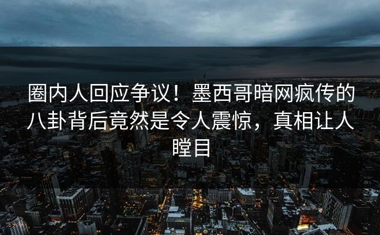 圈内人回应争议！墨西哥暗网疯传的八卦背后竟然是令人震惊，真相让人瞠目