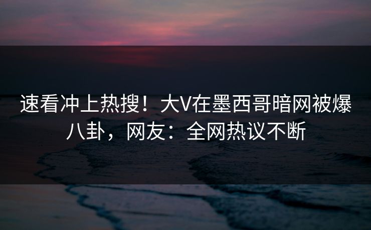 速看冲上热搜！大V在墨西哥暗网被爆八卦，网友：全网热议不断