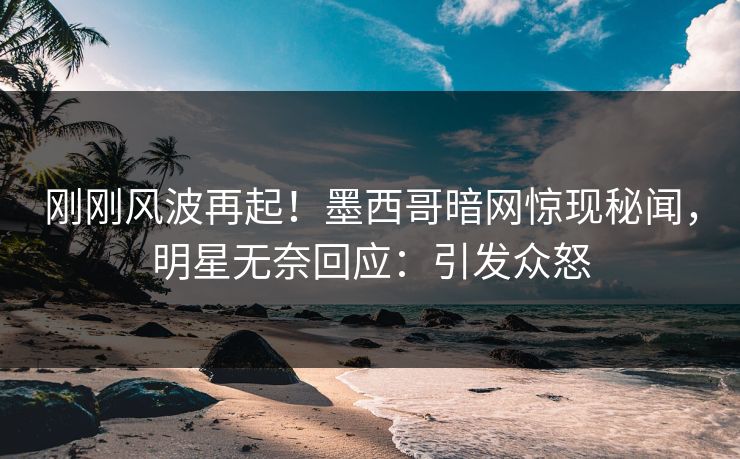 刚刚风波再起！墨西哥暗网惊现秘闻，明星无奈回应：引发众怒