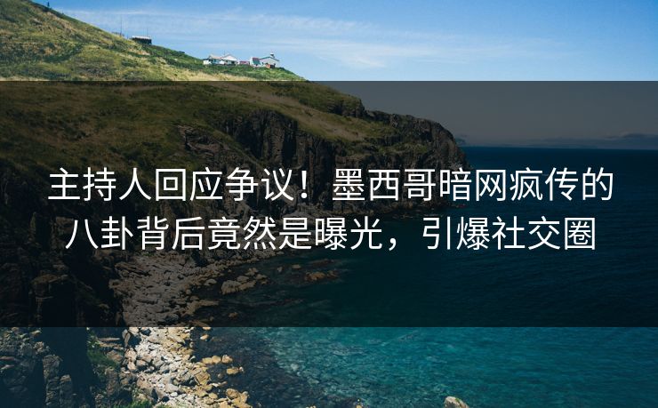 主持人回应争议！墨西哥暗网疯传的八卦背后竟然是曝光，引爆社交圈