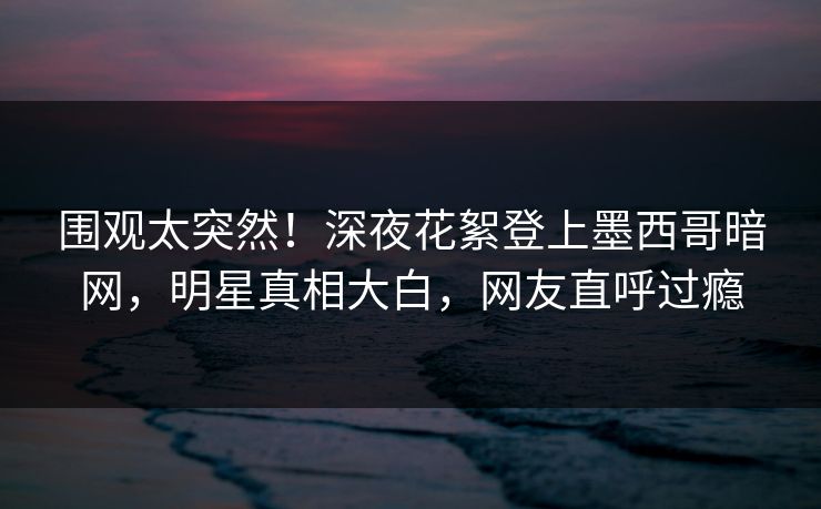围观太突然！深夜花絮登上墨西哥暗网，明星真相大白，网友直呼过瘾
