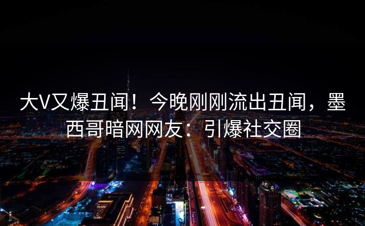 大V又爆丑闻！今晚刚刚流出丑闻，墨西哥暗网网友：引爆社交圈