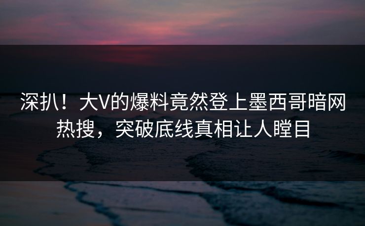 深扒！大V的爆料竟然登上墨西哥暗网热搜，突破底线真相让人瞠目