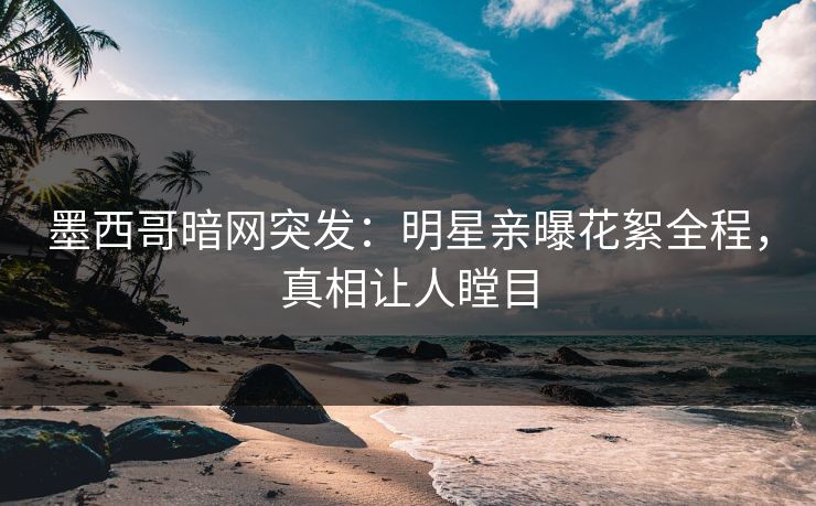 墨西哥暗网突发：明星亲曝花絮全程，真相让人瞠目