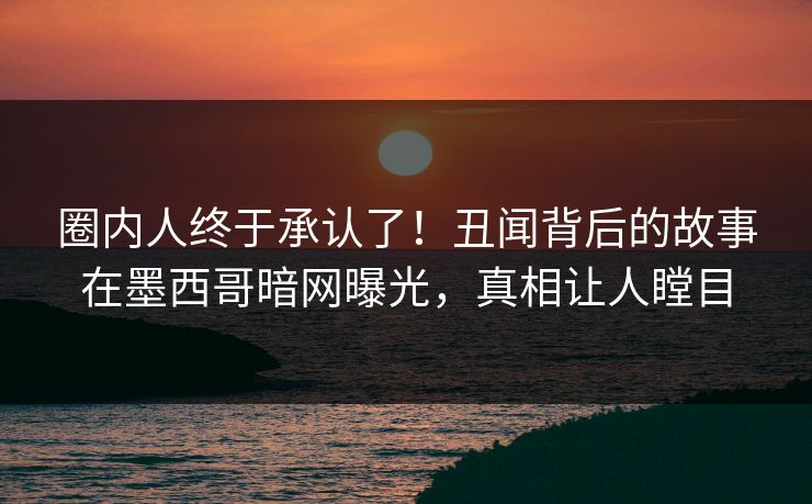 圈内人终于承认了！丑闻背后的故事在墨西哥暗网曝光，真相让人瞠目