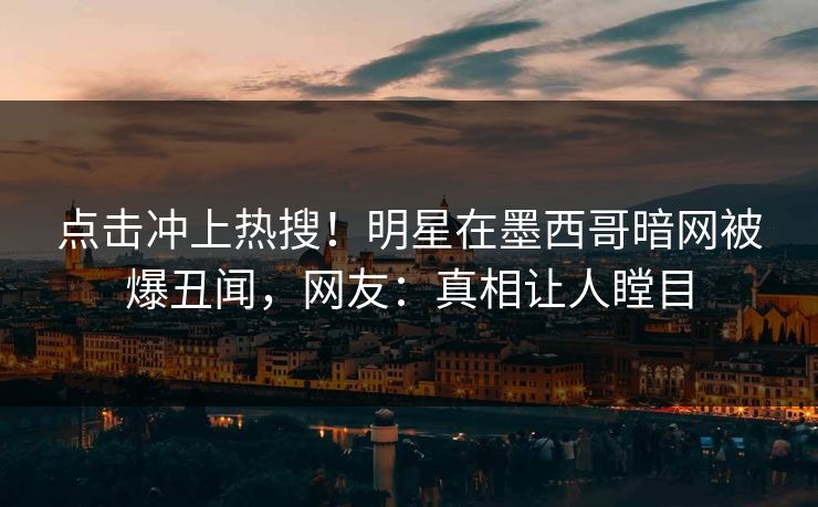 点击冲上热搜！明星在墨西哥暗网被爆丑闻，网友：真相让人瞠目