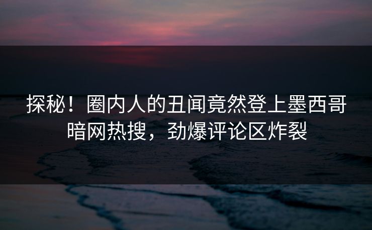 探秘！圈内人的丑闻竟然登上墨西哥暗网热搜，劲爆评论区炸裂