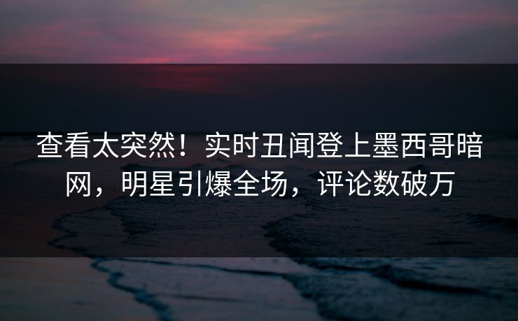 查看太突然！实时丑闻登上墨西哥暗网，明星引爆全场，评论数破万