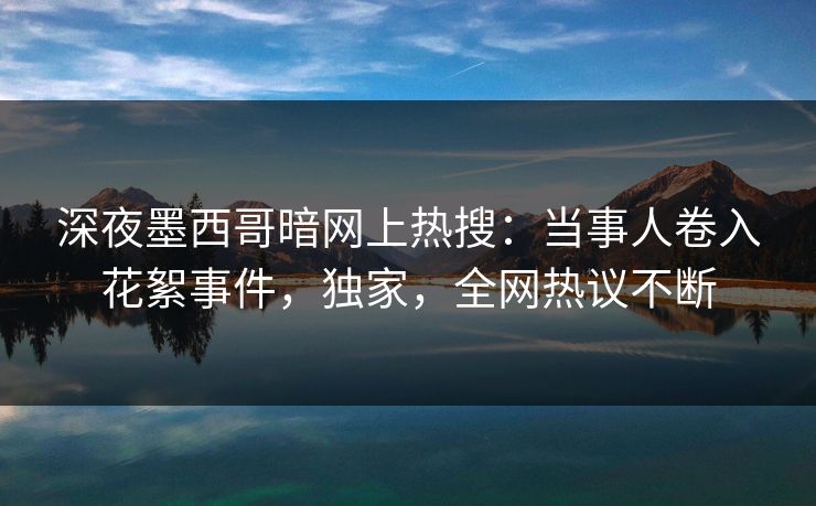 深夜墨西哥暗网上热搜：当事人卷入花絮事件，独家，全网热议不断