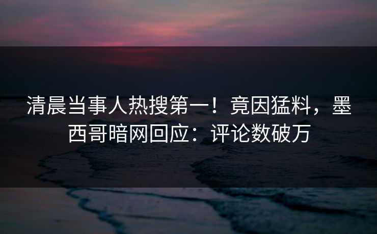 清晨当事人热搜第一！竟因猛料，墨西哥暗网回应：评论数破万