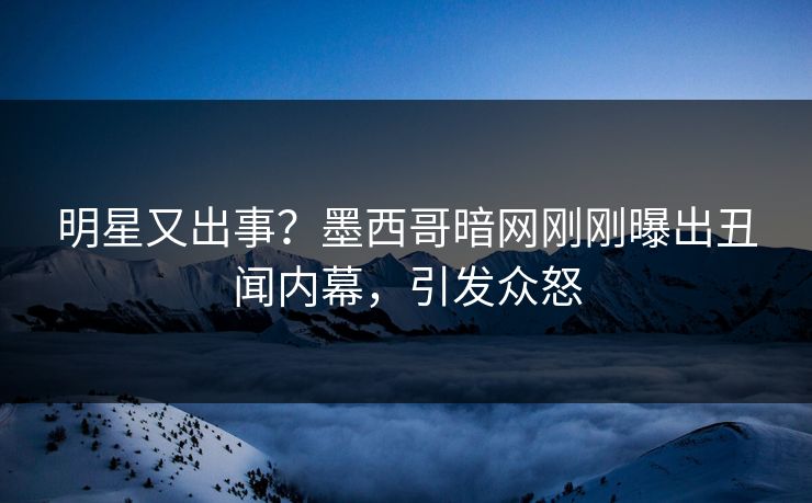明星又出事？墨西哥暗网刚刚曝出丑闻内幕，引发众怒