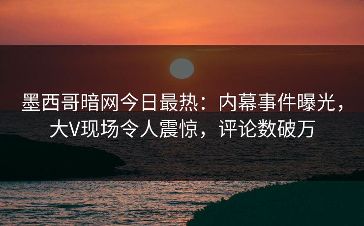 墨西哥暗网今日最热：内幕事件曝光，大V现场令人震惊，评论数破万
