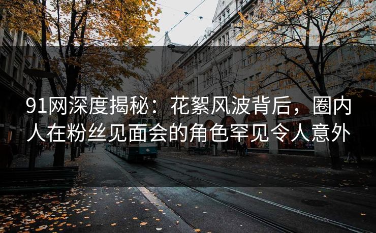 91网深度揭秘：花絮风波背后，圈内人在粉丝见面会的角色罕见令人意外