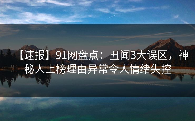 【速报】91网盘点：丑闻3大误区，神秘人上榜理由异常令人情绪失控