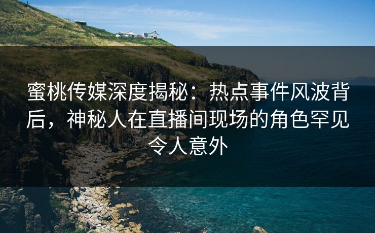 蜜桃传媒深度揭秘：热点事件风波背后，神秘人在直播间现场的角色罕见令人意外