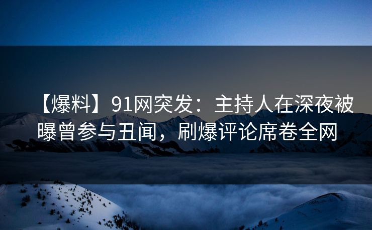 【爆料】91网突发：主持人在深夜被曝曾参与丑闻，刷爆评论席卷全网