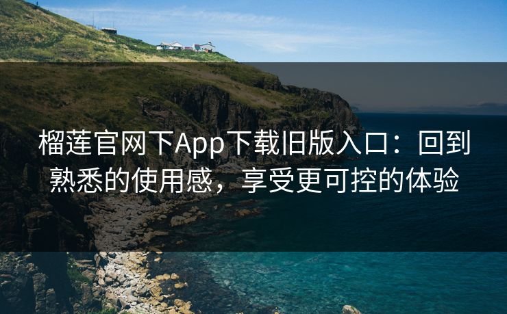 榴莲官网下App下载旧版入口：回到熟悉的使用感，享受更可控的体验