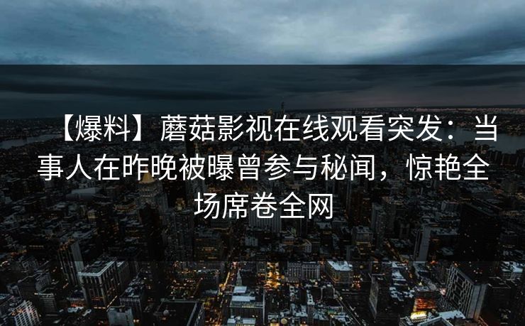 【爆料】蘑菇影视在线观看突发：当事人在昨晚被曝曾参与秘闻，惊艳全场席卷全网
