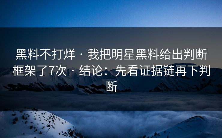 黑料不打烊 · 我把明星黑料给出判断框架了7次 · 结论：先看证据链再下判断