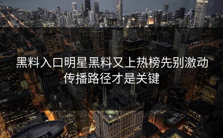 黑料入口明星黑料又上热榜先别激动传播路径才是关键
