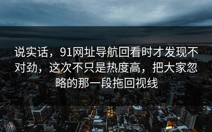 说实话，91网址导航回看时才发现不对劲，这次不只是热度高，把大家忽略的那一段拖回视线
